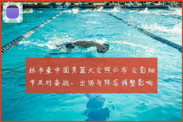 林书豪中国男篮大合照公布 合影细节及对备战、出场与阵容调整影响解析