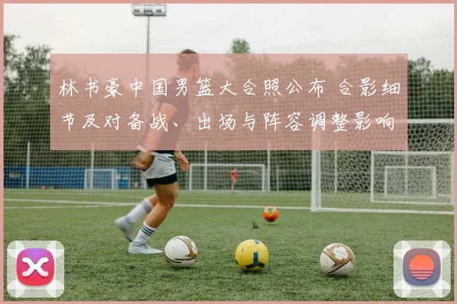 林书豪中国男篮大合照公布 合影细节及对备战、出场与阵容调整影响解析