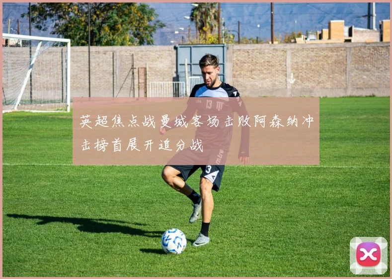 英超焦点战曼城客场击败阿森纳冲击榜首展开追分战