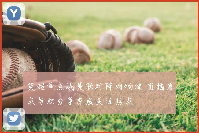 英超焦点战曼联对阵利物浦 直播看点与积分争夺成关注焦点