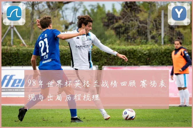 98年世界杯英格兰战绩回顾 赛场表现与出局历程梳理