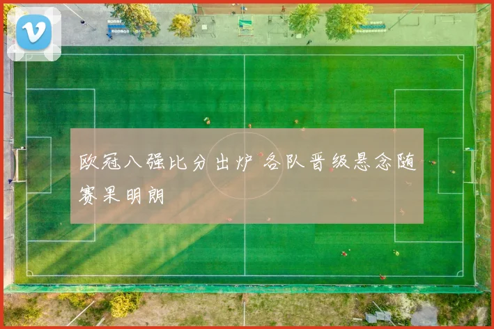 欧冠八强比分出炉 各队晋级悬念随赛果明朗