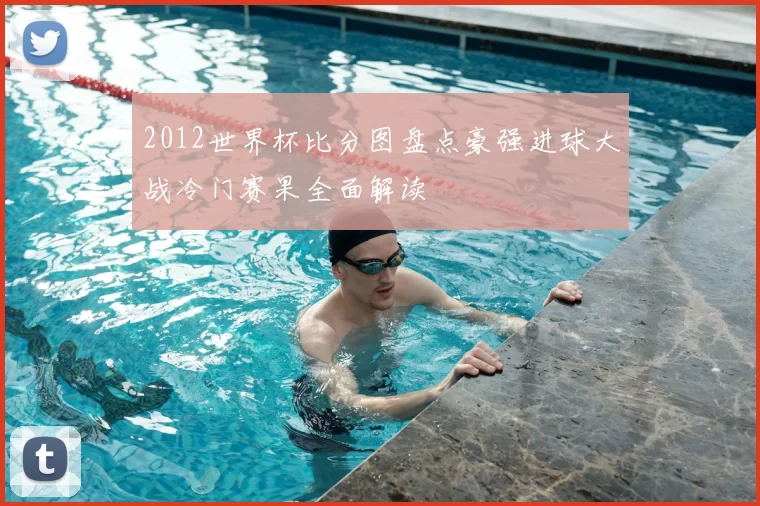 2012世界杯比分图盘点豪强进球大战冷门赛果全面解读