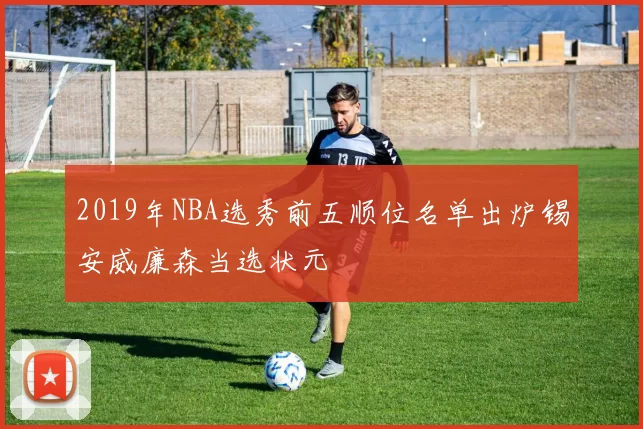 2019年NBA选秀前五顺位名单出炉锡安威廉森当选状元