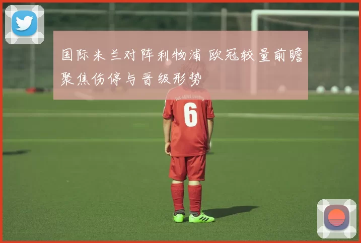 国际米兰对阵利物浦 欧冠较量前瞻聚焦伤停与晋级形势