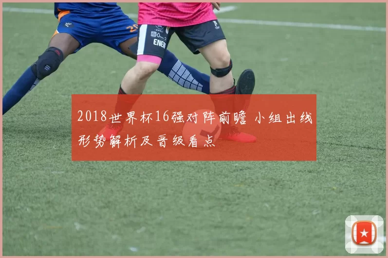 2018世界杯16强对阵前瞻 小组出线形势解析及晋级看点