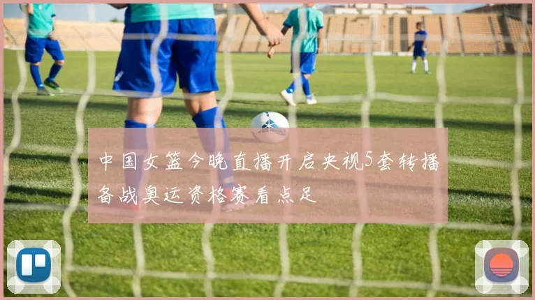 中国女篮今晚直播开启央视5套转播备战奥运资格赛看点足