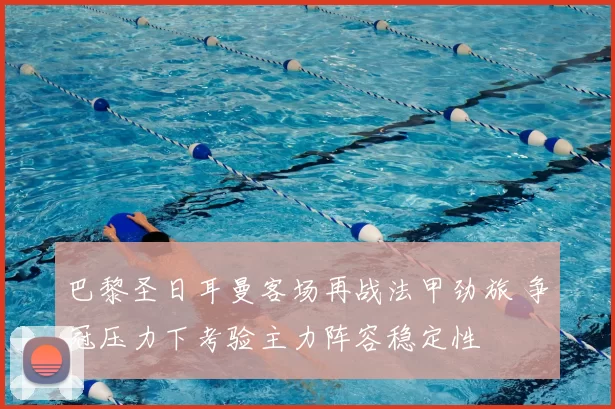 巴黎圣日耳曼客场再战法甲劲旅 争冠压力下考验主力阵容稳定性