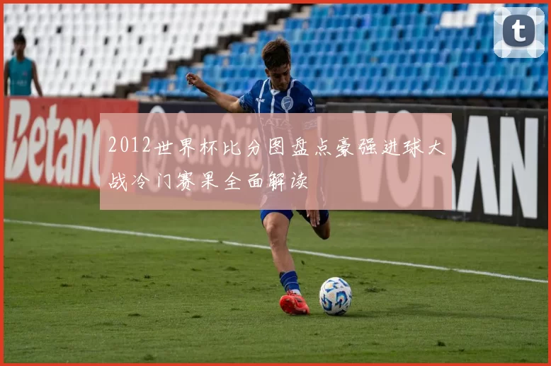2012世界杯比分图盘点豪强进球大战冷门赛果全面解读
