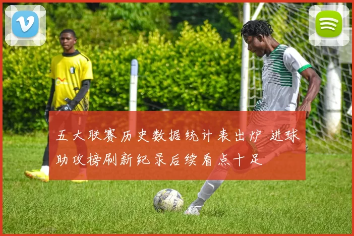 五大联赛历史数据统计表出炉 进球助攻榜刷新纪录后续看点十足