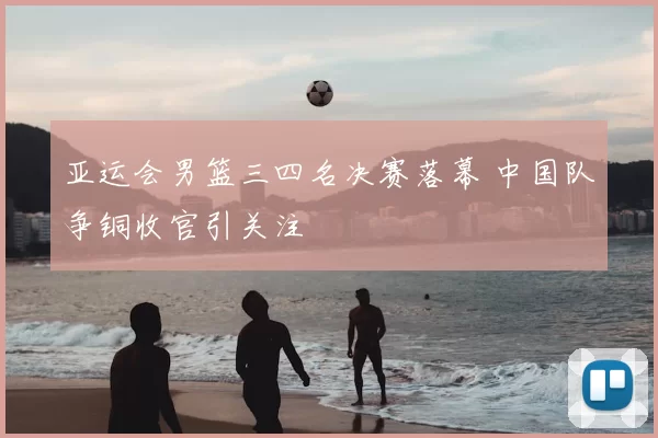 亚运会男篮三四名决赛落幕 中国队争铜收官引关注