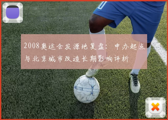2008奥运会发源地复盘：申办起点与北京城市改造长期影响评析