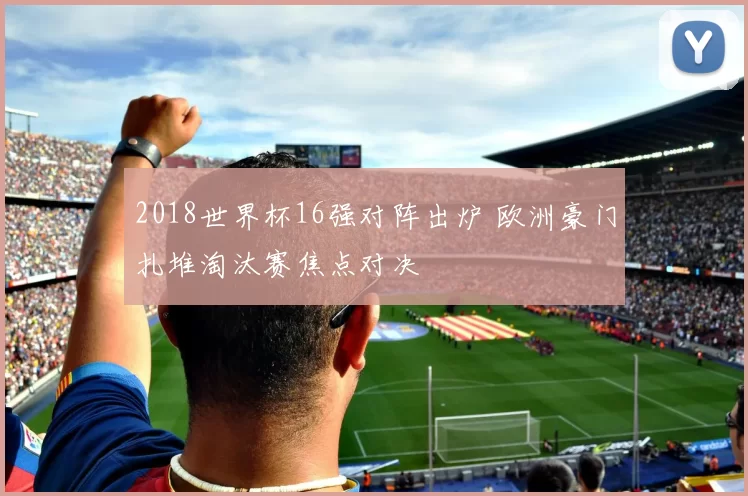 2018世界杯16强对阵出炉 欧洲豪门扎堆淘汰赛焦点对决