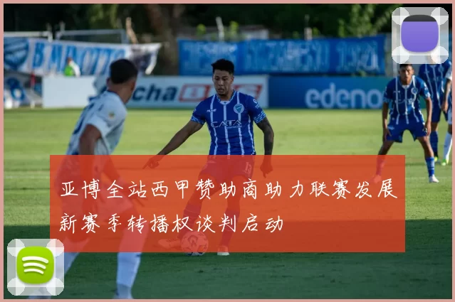 亚博全站西甲赞助商助力联赛发展新赛季转播权谈判启动