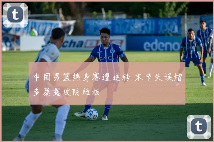 中国男篮热身赛遭逆转 末节失误增多暴露攻防短板