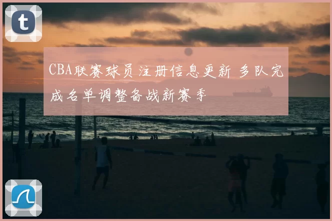 CBA联赛球员注册信息更新 多队完成名单调整备战新赛季