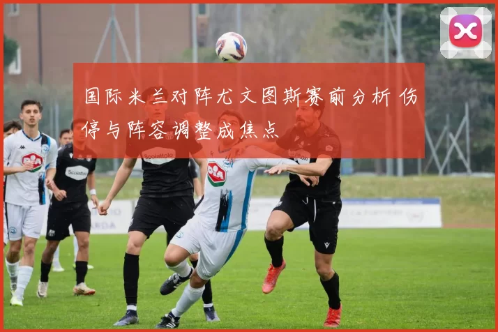 国际米兰对阵尤文图斯赛前分析 伤停与阵容调整成焦点