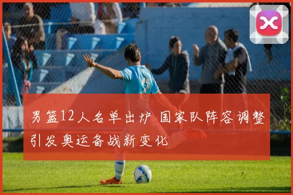 男篮12人名单出炉 国家队阵容调整引发奥运备战新变化