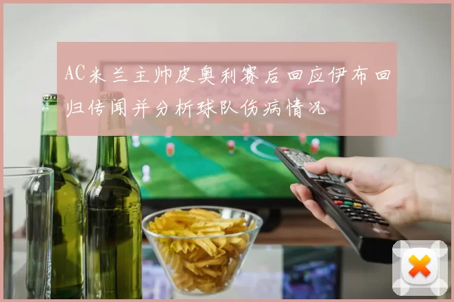 AC米兰主帅皮奥利赛后回应伊布回归传闻并分析球队伤病情况