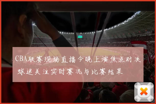 CBA联赛现场直播今晚上演焦点对决 球迷关注实时赛况与比赛结果