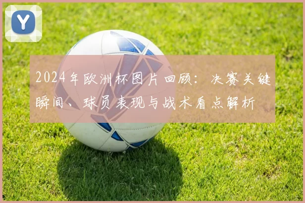 2024年欧洲杯图片回顾：决赛关键瞬间、球员表现与战术看点解析