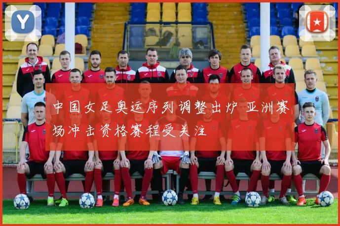 中国女足奥运序列调整出炉 亚洲赛场冲击资格赛程受关注