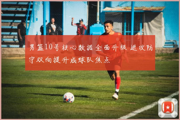 男篮10号核心数据全面升级 进攻防守双向提升成球队焦点