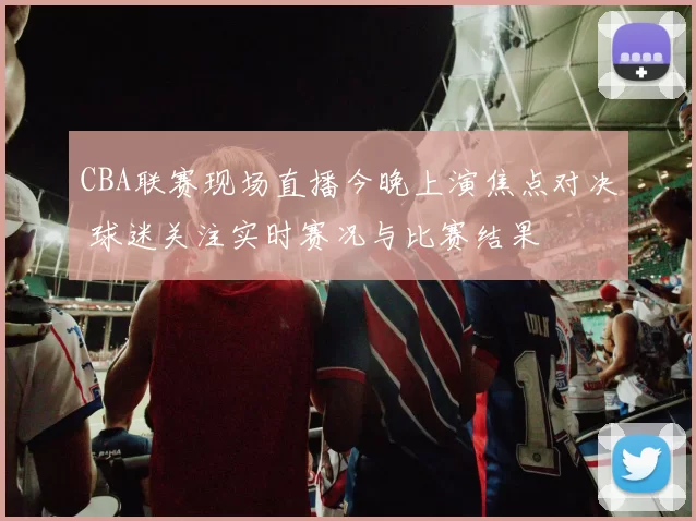 CBA联赛现场直播今晚上演焦点对决 球迷关注实时赛况与比赛结果