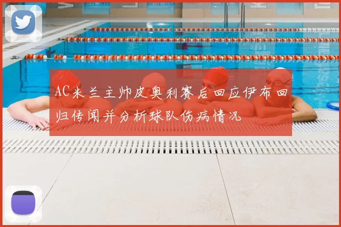 AC米兰主帅皮奥利赛后回应伊布回归传闻并分析球队伤病情况