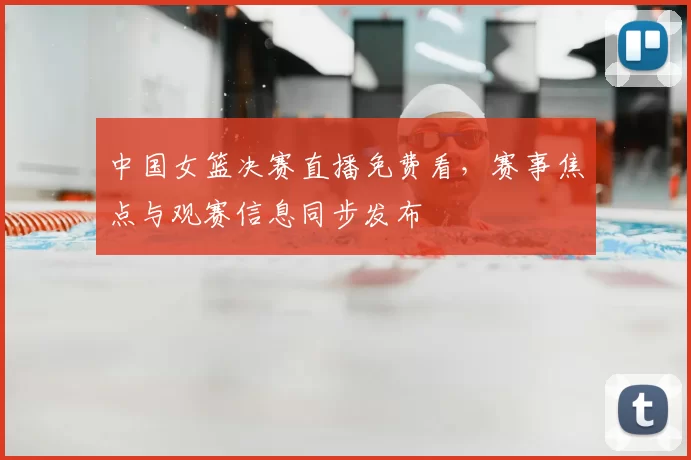 中国女篮决赛直播免费看，赛事焦点与观赛信息同步发布