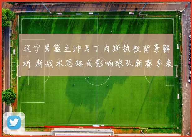 辽宁男篮主帅马丁内斯执教背景解析 新战术思路或影响球队新赛季表现