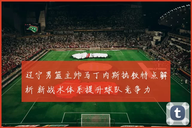 辽宁男篮主帅马丁内斯执教特点解析 新战术体系提升球队竞争力